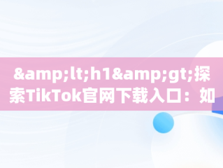 &lt;h1&gt;探索TikTok官网下载入口：如何安全获取应用&lt;/h1&gt;，tiktok的网址 