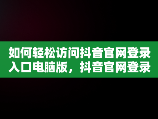 如何轻松访问抖音官网登录入口电脑版，抖音官网登录入口电脑版下载 
