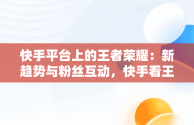 快手平台上的王者荣耀：新趋势与粉丝互动，快手看王者荣耀直播在哪里看 