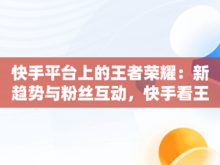快手平台上的王者荣耀：新趋势与粉丝互动，快手看王者荣耀直播在哪里看 