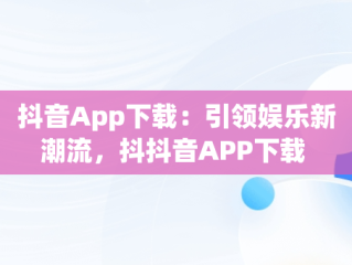 抖音App下载：引领娱乐新潮流，抖抖音APP下载 