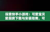 探索快手小游戏：可爱宝贝爱厨房下载与安装指南，可爱宝贝游戏专题 