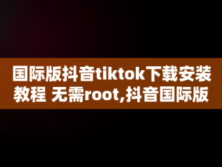 国际版抖音tiktok下载安装教程 无需root,抖音国际版tiktok下载数据