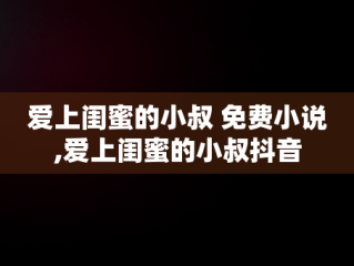 爱上闺蜜的小叔 免费小说,爱上闺蜜的小叔抖音