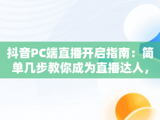 抖音PC端直播开启指南：简单几步教你成为直播达人，抖音PC端怎么开直播权限 