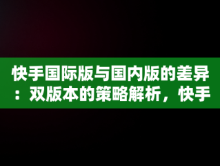 快手国际版与国内版的差异：双版本的策略解析，快手国际版叫什么名字 