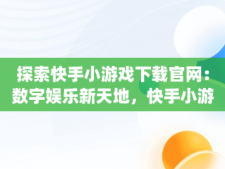 探索快手小游戏下载官网：数字娱乐新天地，快手小游戏app最新版 