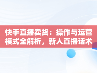 快手直播卖货：操作与运营模式全解析，新人直播话术 