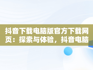 抖音下载电脑版官方下载网页：探索与体验，抖音电脑版下载网址 