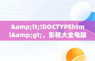 &lt;!DOCTYPEhtml&gt;，影视大全电脑版下载地址 