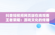 抖音短视频网页版在线观看王者荣耀：游戏文化的传播新趋势，抖音怎么看王者荣耀视频 