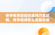 快手视频剪辑合成技巧全攻略，快手视频怎么剪辑合成视频教程 