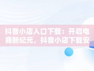 抖音小店入口下载：开启电商新纪元，抖音小店下载安装免费 