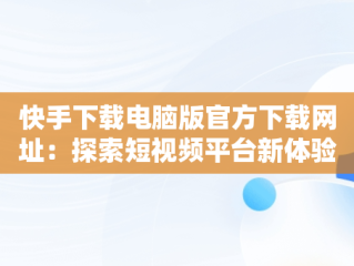 快手下载电脑版官方下载网址：探索短视频平台新体验，快手下载电脑版最新版 
