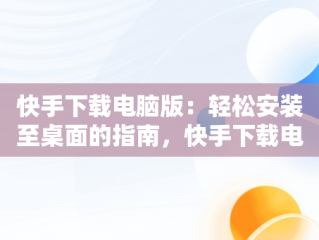 快手下载电脑版：轻松安装至桌面的指南，快手下载电脑版安装到桌面上 