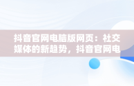 抖音官网电脑版网页：社交媒体的新趋势，抖音官网电脑网页版 