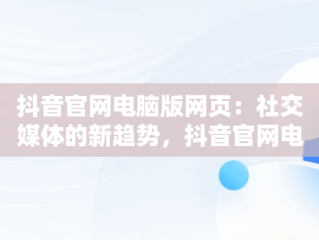 抖音官网电脑版网页：社交媒体的新趋势，抖音官网电脑网页版 