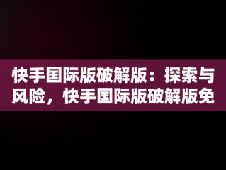 快手国际版破解版：探索与风险，快手国际版破解版免登录可搜索 