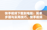 快手视频下载到电脑：简单步骤与实用技巧，快手视频下载到电脑怎么下载 