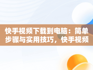 快手视频下载到电脑：简单步骤与实用技巧，快手视频下载到电脑怎么下载 