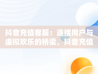 抖音充值客服：连接用户与虚拟欢乐的桥梁，抖音充值官方客服电话 