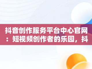 抖音创作服务平台中心官网：短视频创作者的乐园，抖音创作服务平台中心官网怎么进 