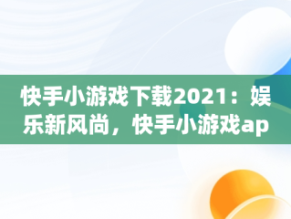 快手小游戏下载2021：娱乐新风尚，快手小游戏app最新版 