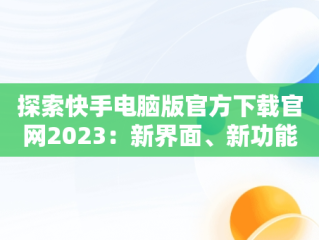 探索快手电脑版官方下载官网2023：新界面、新功能、新体验，快手电脑版官方下载官网网址 