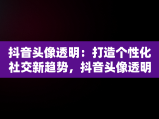 抖音头像透明：打造个性化社交新趋势，抖音头像透明怎么弄的 