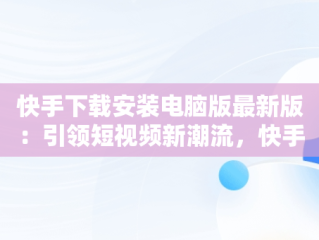 快手下载安装电脑版最新版：引领短视频新潮流，快手下载电脑版官方下载 