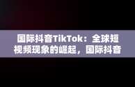 国际抖音TikTok：全球短视频现象的崛起，国际抖音tiktok安卓版 