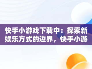 快手小游戏下载中：探索新娱乐方式的边界，快手小游戏安装 