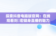 探索抖音电脑版官网：在线观看刘畊宏健身直播的魅力，抖音电脑版网页入口 