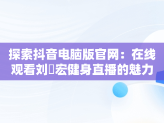 探索抖音电脑版官网：在线观看刘畊宏健身直播的魅力，抖音电脑版网页入口 