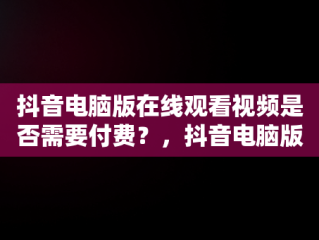 抖音电脑版在线观看视频是否需要付费？，抖音电脑版可以刷视频吗 