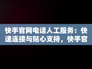 快手官网电话人工服务：快速连接与贴心支持，快手官网投诉电话人工服务 