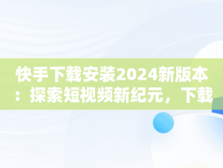 快手下载安装2024新版本：探索短视频新纪元，下载快手最新版本2020并安装 