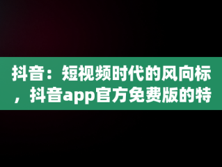 抖音：短视频时代的风向标，抖音app官方免费版的特色内容 