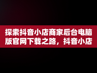 探索抖音小店商家后台电脑版官网下载之路，抖音小店商家入口电脑 