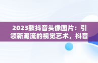 2023款抖音头像图片：引领新潮流的视觉艺术，抖音头像图片2023款最新 