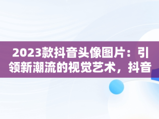 2023款抖音头像图片：引领新潮流的视觉艺术，抖音头像图片2023款最新 