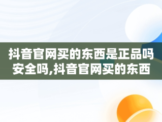 抖音官网买的东西是正品吗安全吗,抖音官网买的东西是正品吗