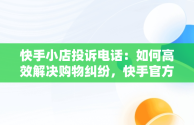 快手小店投诉电话：如何高效解决购物纠纷，快手官方24小时人工投诉电话 