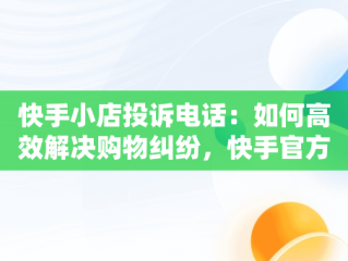 快手小店投诉电话：如何高效解决购物纠纷，快手官方24小时人工投诉电话 