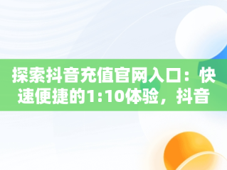 探索抖音充值官网入口：快速便捷的1:10体验，抖音充值官网入口在哪里 