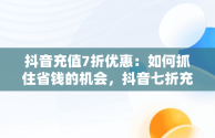 抖音充值7折优惠：如何抓住省钱的机会，抖音七折充值 