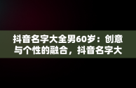 抖音名字大全男60岁：创意与个性的融合，抖音名字大全男60岁左右 