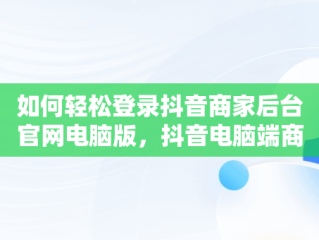 如何轻松登录抖音商家后台官网电脑版，抖音电脑端商家 