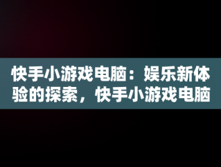 快手小游戏电脑：娱乐新体验的探索，快手小游戏电脑可以玩吗 