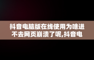 抖音电脑版在线使用为啥进不去网页崩溃了呢,抖音电脑版在线使用为啥进不去网页崩溃了